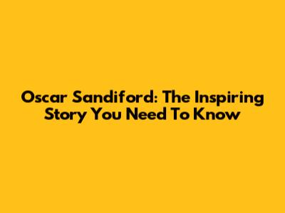 Oscar Sandiford: The Inspiring Story You Need To Know