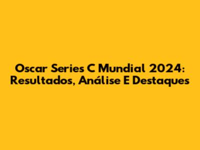 Oscar Series C Mundial 2024: Resultados, Análise E Destaques