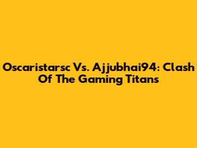 Oscaristarsc Vs. Ajjubhai94: Clash Of The Gaming Titans