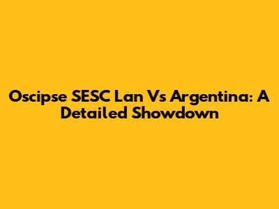 Oscipse SESC Lan Vs Argentina: A Detailed Showdown