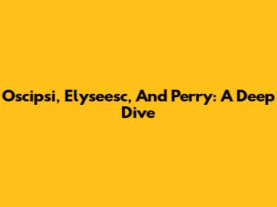 Oscipsi, Elyseesc, And Perry: A Deep Dive