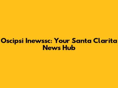 Oscipsi Inewssc: Your Santa Clarita News Hub