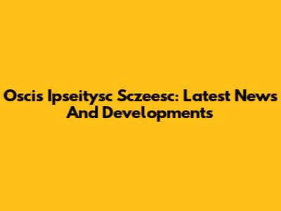 Oscis Ipseitysc Sczeesc: Latest News And Developments