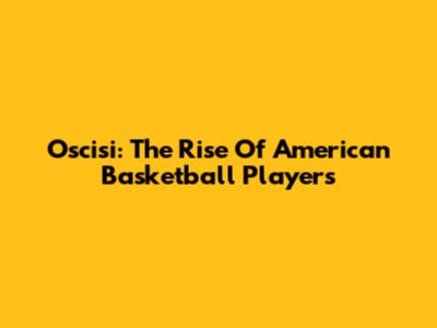 Oscisi: The Rise Of American Basketball Players