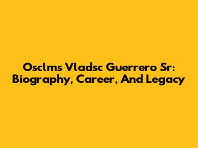 Osclms Vladsc Guerrero Sr: Biography, Career, And Legacy