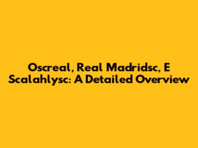 Oscreal, Real Madridsc, E Scalahlysc: A Detailed Overview