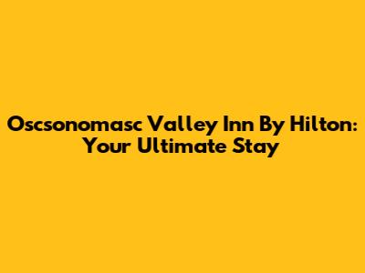 Oscsonomasc Valley Inn By Hilton: Your Ultimate Stay