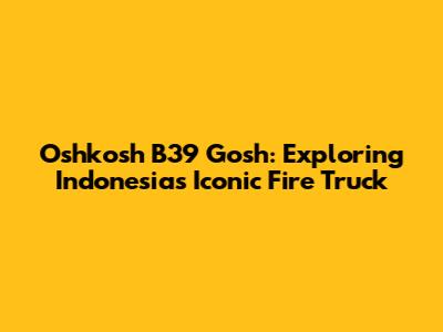 Oshkosh B39 Gosh: Exploring Indonesia's Iconic Fire Truck