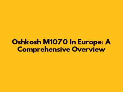Oshkosh M1070 In Europe: A Comprehensive Overview