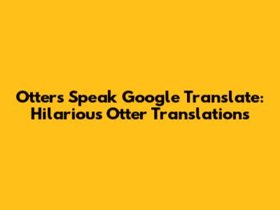 Otters Speak Google Translate: Hilarious Otter Translations