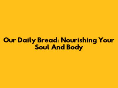 Our Daily Bread: Nourishing Your Soul And Body