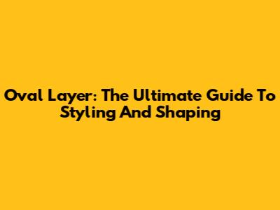Oval Layer: The Ultimate Guide To Styling And Shaping