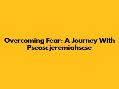 Overcoming Fear: A Journey With Pseoscjeremiahscse