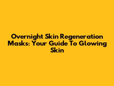 Overnight Skin Regeneration Masks: Your Guide To Glowing Skin