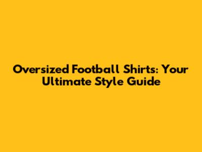 Oversized Football Shirts: Your Ultimate Style Guide