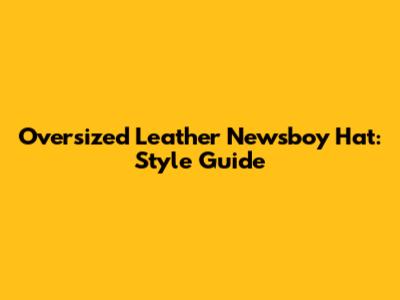 Oversized Leather Newsboy Hat: Style Guide
