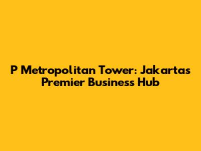 P Metropolitan Tower: Jakarta's Premier Business Hub