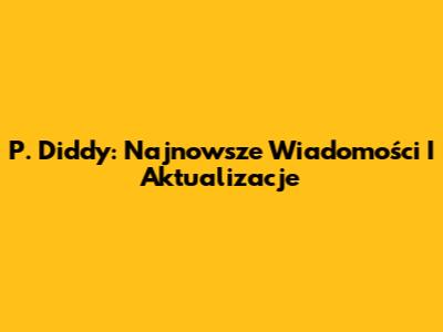 P. Diddy: Najnowsze Wiadomości I Aktualizacje