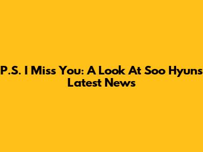 P.S. I Miss You: A Look At Soo Hyun's Latest News