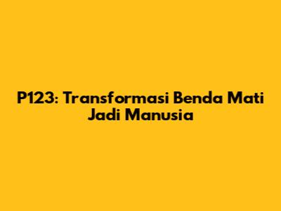 P123: Transformasi Benda Mati Jadi Manusia
