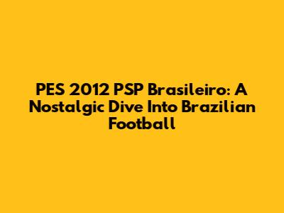 PES 2012 PSP Brasileiro: A Nostalgic Dive Into Brazilian Football