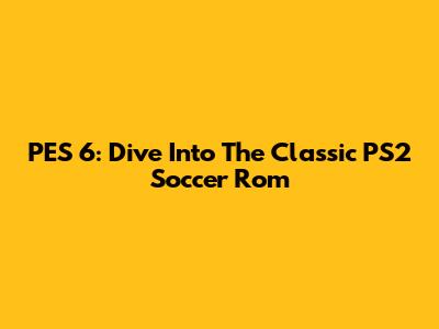 PES 6: Dive Into The Classic PS2 Soccer Rom