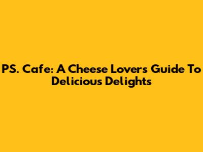 PS. Cafe: A Cheese Lover's Guide To Delicious Delights
