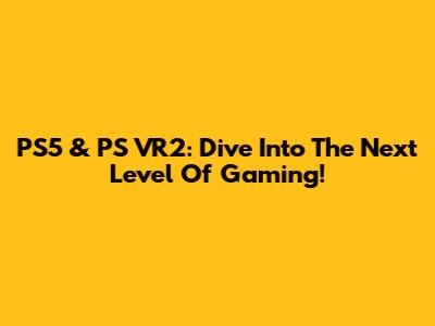 PS5 & PS VR2: Dive Into The Next Level Of Gaming!