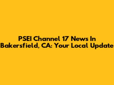 PSEI Channel 17 News In Bakersfield, CA: Your Local Update