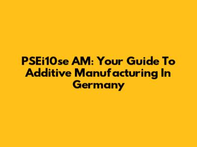 PSEi10se AM: Your Guide To Additive Manufacturing In Germany