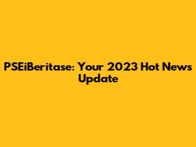 PSEiBeritase: Your 2023 Hot News Update