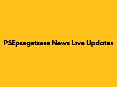 PSEpsegetsese News Live Updates