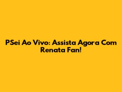 PSei Ao Vivo: Assista Agora Com Renata Fan!