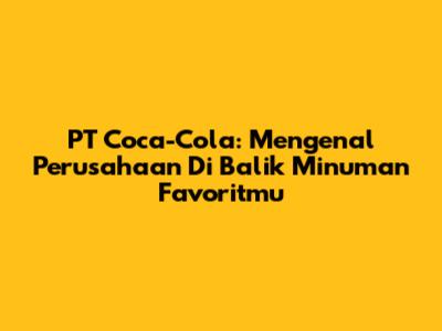 PT Coca-Cola: Mengenal Perusahaan Di Balik Minuman Favoritmu