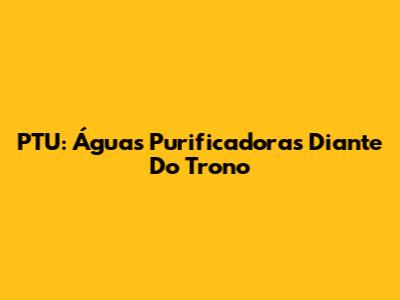 PTU: Águas Purificadoras Diante Do Trono