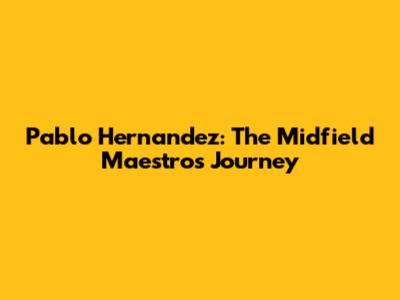 Pablo Hernandez: The Midfield Maestro's Journey