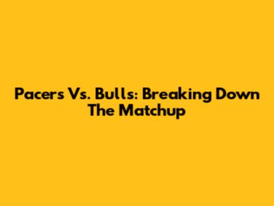 Pacers Vs. Bulls: Breaking Down The Matchup
