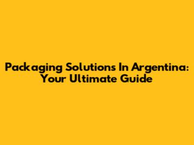 Packaging Solutions In Argentina: Your Ultimate Guide