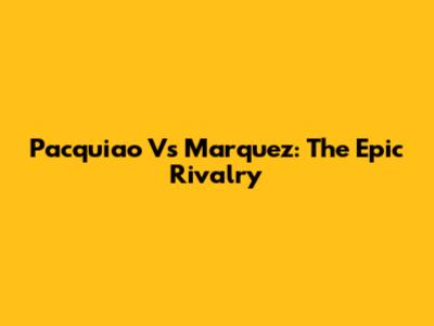 Pacquiao Vs Marquez: The Epic Rivalry