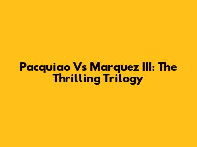Pacquiao Vs Marquez III: The Thrilling Trilogy