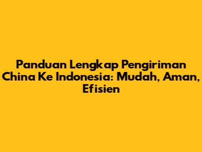 Panduan Lengkap Pengiriman China Ke Indonesia: Mudah, Aman, Efisien