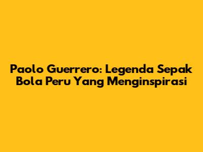 Paolo Guerrero: Legenda Sepak Bola Peru Yang Menginspirasi