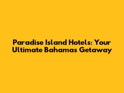 Paradise Island Hotels: Your Ultimate Bahamas Getaway