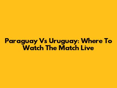 Paraguay Vs Uruguay: Where To Watch The Match Live