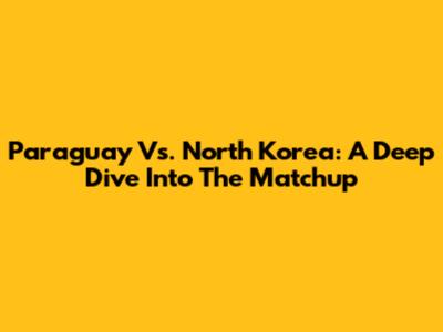 Paraguay Vs. North Korea: A Deep Dive Into The Matchup
