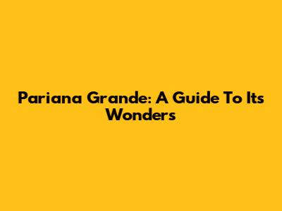 Pariana Grande: A Guide To Its Wonders