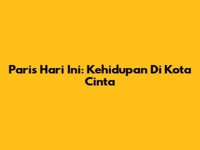 Paris Hari Ini: Kehidupan Di Kota Cinta
