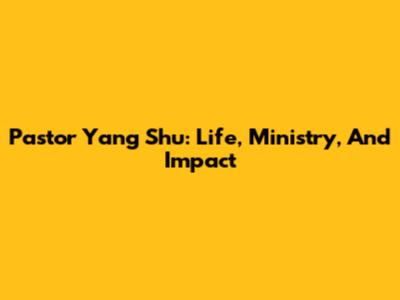 Pastor Yang Shu: Life, Ministry, And Impact