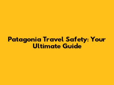 Patagonia Travel Safety: Your Ultimate Guide