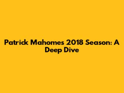 Patrick Mahomes' 2018 Season: A Deep Dive